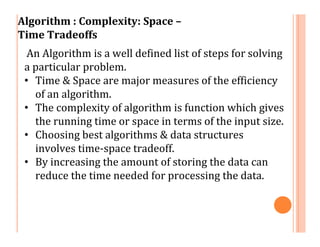 Algorithm : Complexity: Space –
Time Tradeoffs
An Algorithm is a well defined list of steps for solving
a particular problem.
• Time & Space are major measures of the efficiency
of an algorithm.
• The complexity of algorithm is function which gives
the running time or space in terms of the input size.
• Choosing best algorithms & data structures
involves time-space tradeoff.
• By increasing the amount of storing the data can
reduce the time needed for processing the data.
 
