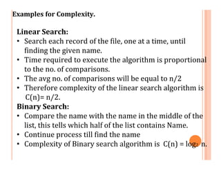 Examples for Complexity.
Linear Search:
• Search each record of the file, one at a time, until
finding the given name.
• Time required to execute the algorithm is proportional
to the no. of comparisons.
• The avg no. of comparisons will be equal to n/2
• Therefore complexity of the linear search algorithm is
C(n)= n/2.
Binary Search:
• Compare the name with the name in the middle of the
list, this tells which half of the list contains Name.
• Continue process till find the name
• Complexity of Binary search algorithm is C(n) = log2 n.
 