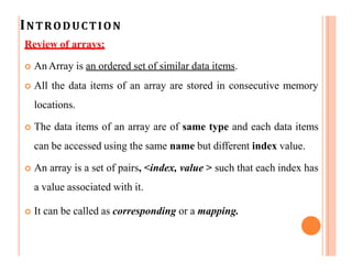 INTRODUCTION
Review of arrays:
 AnArray is an ordered set of similar data items.
 All the data items of an array are stored in consecutive memory
locations.
 The data items of an array are of same type and each data items
can be accessed using the same name but different index value.
 An array is a set of pairs, <index, value > such that each index has
a value associated with it.
 It can be called as corresponding or a mapping.
 