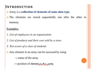 INTRODUCTION
 Array is a collection of elements of same data type.
 The elements are stored sequentially one after the other in
memory.
Examples:
1. List of employees in an organization.
2. List of products and their cost sold by a store.
3. Test scores of a class of students.
 Any element in an array can be accessed by using
→ name of the array.
→ position of elementC
iH
nET
thH
eAN
aC
rray.
 