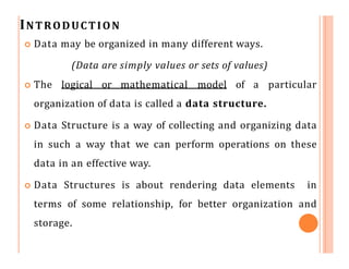 INTRODUCTION
 Data may be organized in many different ways.
(Data are simply values or sets of values)
 The logical or mathematical model of a particular
organization of data is called a data structure.
 Data Structure is a way of collecting and organizing data
in such a way that we can perform operations on these
data in an effective way.
 Data Structures is about rendering data elements in
terms of some relationship, for better organization and
storage.
 