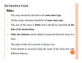 INTRODUCTION
Rules :
1. The array should be declared with some data type.
2. All the arrays elements should be of same data type.
3. The size of the array is finite and it should be specified at the
time of its declaration.
4. Only one element can be added or removed from the array at a
time.
5. The index of the first element is always zero.
6. Each element is accessed using the name of the array but with
different indexes.
 