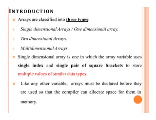 INTRODUCTION
memory.
 Arrays are classified into three types:
1. Single dimensional Arrays / One dimensional array.
2. Two dimensional Arrays.
3. Multidimensional Arrays.
 Single dimensional array is one in which the array variable uses
single index and single pair of square brackets to store
multiple values of similar data types.
 Like any other variable, arrays must be declared before they
are used so that the compiler can allocate space for them in
 