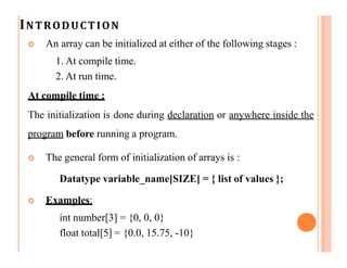 INTRODUCTION
 An array can be initialized at either of the following stages :
1. At compile time.
2. At run time.
At compile time :
The initialization is done during declaration or anywhere inside the
program before running a program.
 The general form of initialization of arrays is :
Datatype variable_name[SIZE] = { list of values };
 Examples:
int number[3] = {0, 0, 0}
float total[5] = {0.0, 15.75, -10}
 