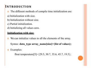 INTRODUCTION
 The different methods of compile time initialization are:
a) Initialization with size.
b) Initialization without size.
c) Partial initialization.
d) Initializing all values zero.
Initialization with size:
 We can initialize values to all the elements of the array.
Syntax: data_type array_name[size]={list of values};
 Examples:
float temperature[5]={29.5, 30.7, 35.6, 45.7, 19.5};
 