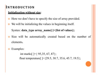 INTRODUCTION
Initialization without size:
 Here we don’t have to specify the size of array provided.
 We will be initializing the values in beginning itself.
Syntax: data_type array_name[ ]={list of values};
 Size will be automatically created based on the number of
elements.
 Examples:
int marks[ ]={ 95,35, 67, 87};
float temperature[ ]={29.5, 30.7, 35.6, 45.7, 19.5};
 