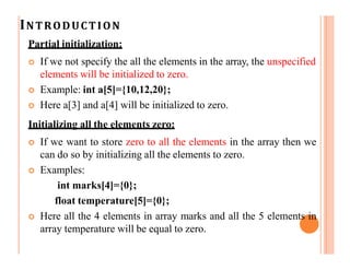 INTRODUCTION
Partial initialization:
 If we not specify the all the elements in the array, the unspecified
elements will be initialized to zero.
 Example: int a[5]={10,12,20};
 Here a[3] and a[4] will be initialized to zero.
Initializing all the elements zero:
 If we want to store zero to all the elements in the array then we
can do so by initializing all the elements to zero.
 Examples:
int marks[4]={0};
float temperature[5]={0};
 Here all the 4 elements in array marks and all the 5 elements in
array temperature will be equal to zero.
 