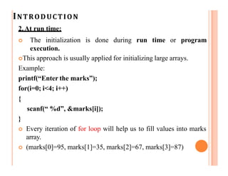 INTRODUCTION
2.At run time:
 The initialization is done during run time or program
execution.
This approach is usually applied for initializing large arrays.
Example:
printf(“Enter the marks”);
for(i=0; i<4; i++)
{
scanf(“ %d”, &marks[i]);
}
 Every iteration of for loop will help us to fill values into marks
array.
 (marks[0]=95, marks[1]=35, marks[2]=67, marks[3]=87)
 