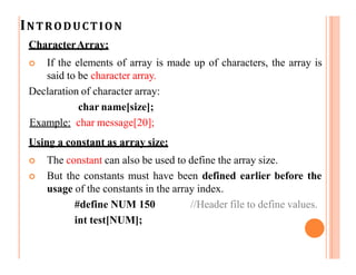 INTRODUCTION
CharacterArray:
 If the elements of array is made up of characters, the array is
said to be character array.
Declaration of character array:
char name[size];
Example: char message[20];
Using a constant as array size:
 The constant can also be used to define the array size.
 But the constants must have been defined earlier before the
usage of the constants in the array index.
#define NUM 150 //Header file to define values.
int test[NUM];
 