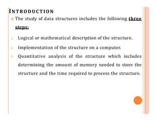 INTRODUCTION
 The study of data structures includes the following three
steps:
1. Logical or mathematical description of the structure.
2. Implementation of the structure on a computer.
3. Quantitative analysis of the structure which includes
determining the amount of memory needed to store the
structure and the time required to process the structure.
 
