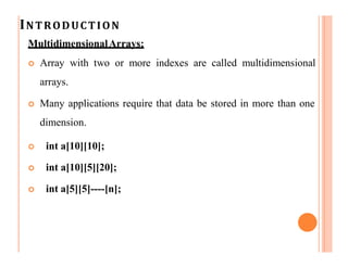 INTRODUCTION
MultidimensionalArrays:
 Array with two or more indexes are called multidimensional
arrays.
 Many applications require that data be stored in more than one
dimension.
 int a[10][10];
 int a[10][5][20];
 int a[5][5]----[n];
 