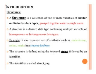 INTRODUCTION
Structures:
 A Structure is a collection of one or more variables of similar
or dissimilar data types, grouped together under a single name.
 A structure is a derived data type containing multiple variable of
homogeneous or heterogeneous data types.
 Example: it can represent set of attributes such as studentname,
rollno, marks in a student database.
 The structure is defined using the keyword struct followed by an
identifier.
 This identifier is called struct_tag.
 