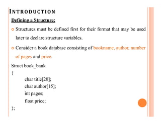 INTRODUCTION
Defining a Structure:
 Structures must be defined first for their format that may be used
later to declare structure variables.
 Consider a book database consisting of bookname, author, number
of pages and price.
Struct book_bank
{
char title[20];
char author[15];
int pages;
float price;
};
 