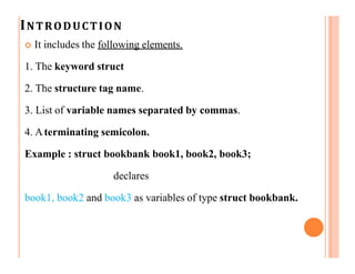INTRODUCTION
 It includes the following elements.
1. The keyword struct
2. The structure tag name.
3. List of variable names separated by commas.
4. Aterminating semicolon.
Example : struct bookbank book1, book2, book3;
declares
book1, book2 and book3 as variables of type struct bookbank.
 