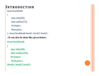 INTRODUCTION
struct bookbank
{
char title[20];
char author[15];
int pages;
float price;
}; struct bookbank book1, book2, book3;
It can also be done like given below:
struct bookbank
{
char title[20];
char author[15];
int pages;
float price;
}book1, book2, book3;
 