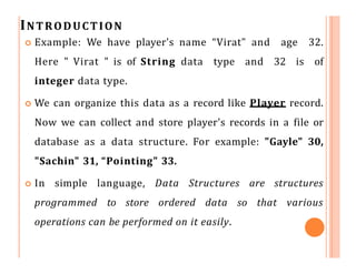 INTRODUCTION
 Example: We have player's name “Virat" and age 32.
Here " Virat " is of String data type and 32 is of
integer data type.
 We can organize this data as a record like Player record.
Now we can collect and store player's records in a file or
database as a data structure. For example: "Gayle" 30,
"Sachin" 31, “Pointing" 33.
 In simple language, Data Structures are structures
programmed to store ordered data so that various
operations can be performed on it easily.
 