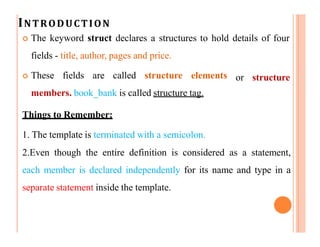 INTRODUCTION
 The keyword struct declares a structures to hold details of four
fields - title, author, pages and price.
 These fields are called structure elements
members. book_bank is called structure tag.
Things to Remember:
or structure
1. The template is terminated with a semicolon.
2.Even though the entire definition is considered as a statement,
each member is declared independently for its name and type in a
separate statement inside the template.
 
