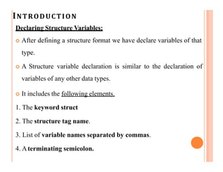 INTRODUCTION
Declaring Structure Variables:
 After defining a structure format we have declare variables of that
type.
 A Structure variable declaration is similar to the declaration of
variables of any other data types.
 It includes the following elements.
1. The keyword struct
2. The structure tag name.
3. List of variable names separated by commas.
4. Aterminating semicolon.
 