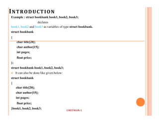 INTRODUCTION
CHETHAN C
Example : struct bookbank book1, book2, book3;
declares
book1, book2 and book3 as variables of type struct bookbank.
struct bookbank
{
char title[20];
char author[15];
int pages;
float price;
};
struct bookbank book1, book2, book3;
 It can also be done like given below:
struct bookbank
{
char title[20];
char author[15];
int pages;
float price;
}book1, book2, book3;
 