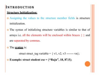 INTRODUCTION
Structure Initialization:
 Assigning the values to the structure member fields is structure
initialization.
 The syntax of initializing structure variables is similar to that of
arrays i.e. all the elements will be enclosed within braces { } and
are separated by commas.
 The syntax is:
struct struct_tag variable = { v1, v2, v3 ------- vn};
 Example: struct student cse = {“Raju”, 18, 87.5};
 