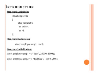 INTRODUCTION
Structure Definition:
struct employee
{
char name[20];
int salary;
int id;
};
Structure Declaration
struct employee emp1, emp2;
Structure Initialization:
struct employee emp1 = {“Yash”, 20000, 1000};
struct employee emp2 = { “Radhika”, 10050, 200};
 