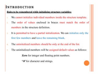 INTRODUCTION
Rules to be remembered while initializing structure variables:
1. We cannot initialize individual members inside the structure template.
2. The order of values enclosed in braces must match the order of
members in the structure definition.
3. It is permitted to have a partial initialization. We can initialize only the
first few members and leave the remaining blank.
4. The uninitialized members should be only at the end of the list.
5. The uninitialized members will be assigned default values as follows:
Zero for integer and floating point numbers.
‘0’for character and strings.
 