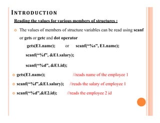 INTRODUCTION
Reading the values for various members of structures :
 The values of members of structure variables can be read using scanf
or gets or getc and dot operator
gets(E1.name); or scanf(“%s”, E1.name);
scanf(“%f”, &E1.salary);
scanf(“%d”, &E1.id);
 gets(E1.name); //reads name of the employee 1
 scanf(“%f”,&E1.salary); //reads the salary of employee 1
 scanf(“%d”,&E2.id); //reads the employee 2 id
 
