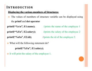 INTRODUCTION
Displaying the various members of Structures:
 The values of members of structure variable can be displayed using
the printf and dot operator
printf(“%sn”, E1.name); //prints the name of the employee 1
printf(“%fn”, E2.salary); //prints the salary of the employee 2
printf(“%dn”, E2.id); //prints the id of the employee 2.
 What will the following statement do?
printf(“%fn”, E1.salary);
 It will print the salary of the employee 1.
 