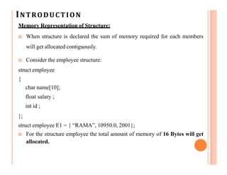 INTRODUCTION
Memory Representation of Structure:
 When structure is declared the sum of memory required for each members
will get allocated contiguously.
 Consider the employee structure:
struct employee
{
char name[10];
float salary ;
int id ;
};
struct employee E1 = { “RAMA”, 10950.0, 2001};
 For the structure employee the total amount of memory of 16 Bytes will get
allocated.
 