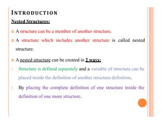 INTRODUCTION
Nested Structures:
 Astructure can be a member of another structure.
 A structure which includes another structure is called nested
structure.
 Anested structure can be created in 2 ways:
1. Structure is defined separately and a variable of structure can be
placed inside the definition of another structure definition.
2. By placing the complete definition of one structure inside the
definition of one more structure.
 