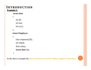 INTRODUCTION
Example 1:
struct date
{
int dd;
int mm;
int yyyy;
};
struct Employee
{
char empname[20];
int empid;
float salary;
struct date doj;
}
In the above example the date structure is nested within employee structure.
 