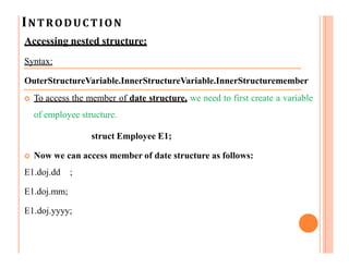 INTRODUCTION
Accessing nested structure:
Syntax:
OuterStructureVariable.InnerStructureVariable.InnerStructuremember
 To access the member of date structure, we need to first create a variable
of employee structure.
struct Employee E1;
 Now we can access member of date structure as follows:
E1.doj.dd ;
E1.doj.mm;
E1.doj.yyyy;
 