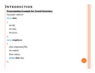 INTRODUCTION
Programming Example for Nested Structure:
#include<stdio.h>
struct date
{
int dd;
int mm;
int yyyy;
};
struct employee
{
char empname[20];
int empid;
float salary;
struct date doj;
};
 