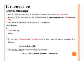 INTRODUCTION
Array of Structures:
 Just like how we have array of integers we can also have an array of structures.
 Example: If we want to store the information of 10 students consisting of name and
usn.
 The structure definition can be written as shown below:
struct student
{
char name[20];
int usn;
};
 To store the information of 10 students the structure variable has to be declared as
follows:
struct student s[10];
 The general syntax for structure array declaration is :
struct structurename structurevariable[size];
 