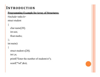 INTRODUCTION
Programming Example forArray of Structures:
#include<stdio.h>
struct student
{
char name[20];
int usn;
float marks;
};
int main()
{
struct student s[20];
int i,n;
printf("Enter the number of studentsn");
scanf("%d",&n);
 