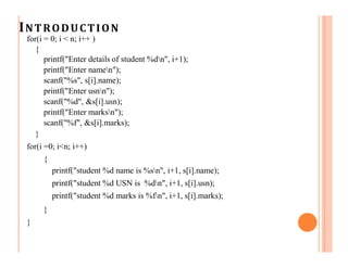 INTRODUCTION
for(i = 0; i < n; i++ )
{
printf("Enter details of student %dn", i+1);
printf("Enter namen");
scanf("%s", s[i].name);
printf("Enter usnn");
scanf("%d", &s[i].usn);
printf("Enter marksn");
scanf("%f", &s[i].marks);
}
for(i =0; i<n; i++)
{
printf("student %d name is %sn", i+1, s[i].name);
printf("student %d USN is %dn", i+1, s[i].usn);
printf("student %d marks is %fn", i+1, s[i].marks);
}
}
 