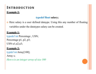 INTRODUCTION
Example 2:
typedef float salary;
 Here salary is a user defined dataype. Using this any number of floating
variables under the datatypes salary can be created.
Example 1:
typedef int Percentage , USN;
Percentage p1, p2, p3;
USN u1,u2,u3;
Example 2:
typdef intArray[100];
Array s;
Here s is an integer array of size 100
 
