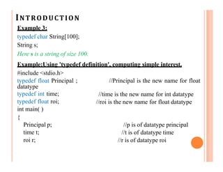 INTRODUCTION
Example 3:
typedef char String[100];
String s;
Here s is a string of size 100.
Example:Using 'typedef definition', computing simple interest.
#include <stdio.h>
//Principal is the new name for float
//time is the new name for int datatype
//roi is the new name for float datatype
typedef float Principal ;
datatype
typedef int time;
typedef float roi;
int main( )
{
Principal p;
time t;
roi r;
//p is of datatype principal
//t is of datatype time
//r is of datatype roi
 