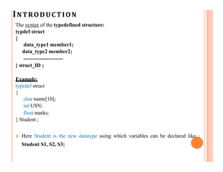 INTRODUCTION
The syntax of the typedefined structure:
typdef struct
{
data_type1 member1;
data_type2 member2;
----------------------
} struct_ID ;
Example:
typedef struct
{
char name[10];
int USN;
float marks;
} Student ;
 Here Student is the new datatype using which variables can be declared like :
Student S1, S2, S3;
 