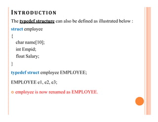 INTRODUCTION
The typedef structure can also be defined as illustrated below :
struct employee
{
char name[10];
int Empid;
float Salary;
}
typedef struct employee EMPLOYEE;
EMPLOYEE e1, e2, e3;
 employee is now renamed as EMPLOYEE.
 