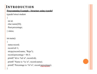 INTRODUCTION
Programming Example : Structure using typedef
typedef struct student
{
int id;
char name[20];
float percentage;
} status;
int main()
{
status record;
record.id=1;
strcpy(record.name, "Raju");
record.percentage = 86.5;
printf(" Id is: %d n", record.id);
printf(" Name is: %s n", record.name);
printf(" Percentage is: %f n", record.percentage);
}
CHETHAN C
 