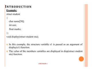 INTRODUCTION
Example:
struct student
{
char name[50];
int usn;
float marks;
};
void display(struct student stu);
 In this example, the structure variable s1 is passed as an argument of
display(s1) function.
 The value of the members variables are displayed in disp(struct student
stu) function.
CHETHAN C
 