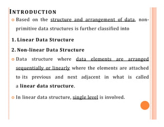 INTRODUCTION
 Based on the structure and arrangement of data, non-
primitive data structures is further classified into
1. Linear Data Structure
2. Non-linear Data Structure
 Data structure where data elements are arranged
sequentially or linearly where the elements are attached
to its previous and next adjacent in what is called
a linear data structure.
 In linear data structure, single level is involved.
 