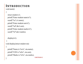 INTRODUCTION
void main()
{
struct student s1;
printf("Enter student namen");
scanf("%s",s1.name);
printf("Enter student usnn");
scanf("%d",&s1.usn);
printf("Enter student marksn");
scanf("%f",&s1.marks);
display(s1);
}
void display(struct student stu)
{
printf("Name is %sn", stu.name);
printf("USN is %dn", stu.usn);
printf("Marks is %fn", stu.marks);
}
CHETHAN C
 