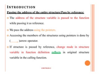 INTRODUCTION
Passing the address of the entire structure/Pass by reference:
 The address of the structure variable is passed to the function
while passing it as reference.
 We pass the address using the pointers.
 Accessing the members of the structures using pointers is done by
( )arrow operator.
 If structure is passed by reference, change made in structure
variable in function definition reflects in original structure
variable in the calling function.
CHETHAN C
 