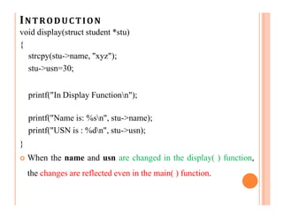 INTRODUCTION
void display(struct student *stu)
{
strcpy(stu->name, "xyz");
stu->usn=30;
printf("In Display Functionn");
printf("Name is: %sn", stu->name);
printf("USN is : %dn", stu->usn);
}
 When the name and usn are changed in the display( ) function,
the changes are reflected even in the main( ) function.
 