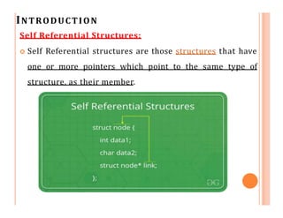 INTRODUCTION
Self Referential Structures:
 Self Referential structures are those structures that have
one or more pointers which point to the same type of
structure, as their member.
 