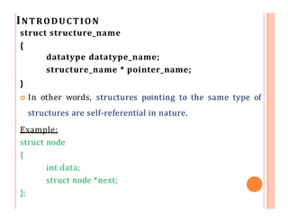 INTRODUCTION
struct structure_name
{
datatype datatype_name;
structure_name * pointer_name;
}
 In other words, structures pointing to the same type of
structures are self-referential in nature.
Example:
struct node
{
int data;
struct node *next;
};
 