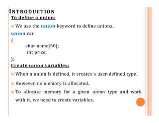 INTRODUCTION
union car
{
char name[50];
int price;
};
int main()
{
union car car1, car2, *car3;
}
Another way of creating ...