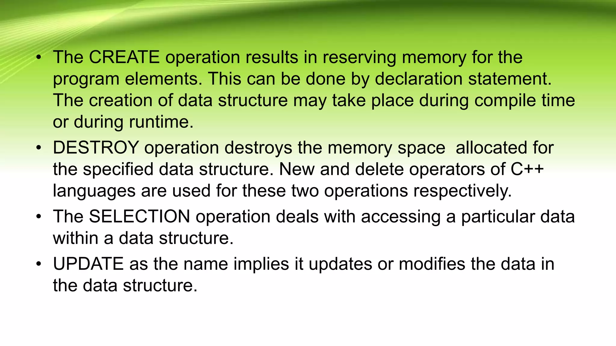 • The CREATE operation results in reserving memory for the
program elements. This can be done by declaration statement.
The creation of data structure may take place during compile time
or during runtime.
• DESTROY operation destroys the memory space allocated for
the specified data structure. New and delete operators of C++
languages are used for these two operations respectively.
• The SELECTION operation deals with accessing a particular data
within a data structure.
• UPDATE as the name implies it updates or modifies the data in
the data structure.
 